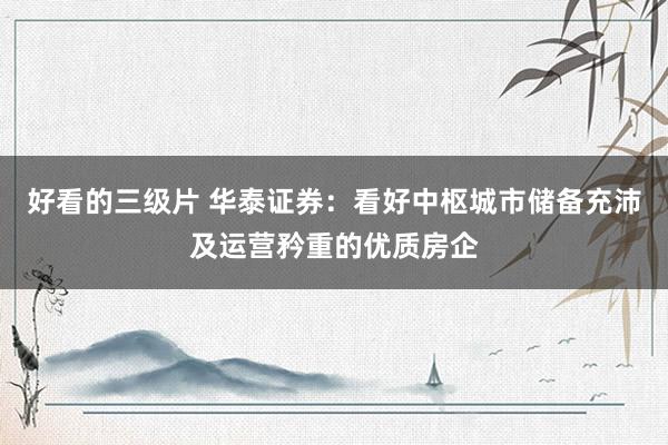好看的三级片 华泰证券：看好中枢城市储备充沛及运营矜重的优质房企
