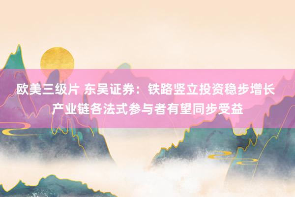欧美三级片 东吴证券：铁路竖立投资稳步增长 产业链各法式参与者有望同步受益