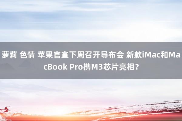 萝莉 色情 苹果官宣下周召开导布会 新款iMac和MacBook Pro携M3芯片亮相？