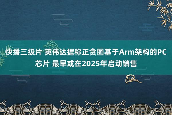 快播三级片 英伟达据称正贪图基于Arm架构的PC芯片 最早或在2025年启动销售