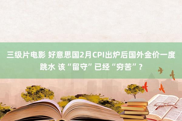 三级片电影 好意思国2月CPI出炉后国外金价一度跳水 该“留守”已经“穷苦”？