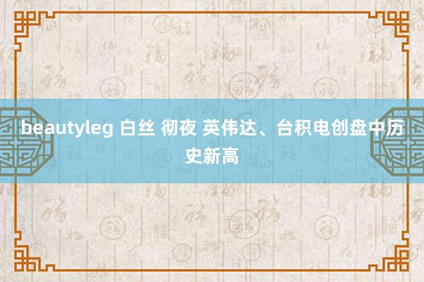 beautyleg 白丝 彻夜 英伟达、台积电创盘中历史新高