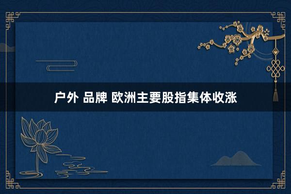 户外 品牌 欧洲主要股指集体收涨