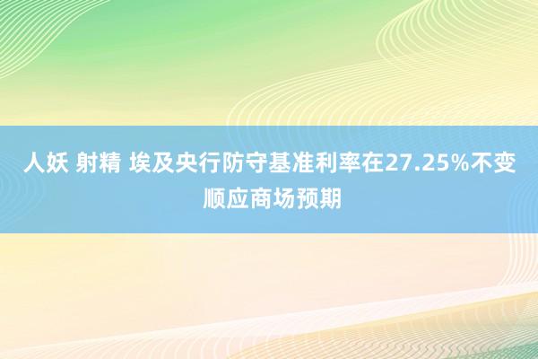 人妖 射精 埃及央行防守基准利率在27.25%不变 顺应商场预期
