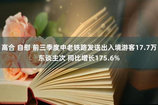 高合 自慰 前三季度中老铁路发送出入境游客17.7万东谈主次 同比增长175.6%