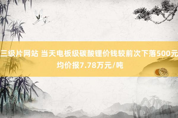 三级片网站 当天电板级碳酸锂价钱较前次下落500元 均价报7.78万元/吨