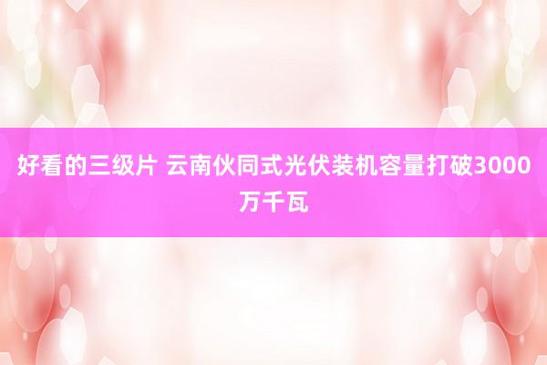 好看的三级片 云南伙同式光伏装机容量打破3000万千瓦