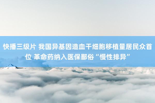 快播三级片 我国异基因造血干细胞移植量居民众首位 革命药纳入医保鄙俗“慢性排异”