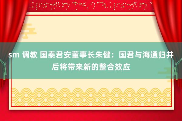 sm 调教 国泰君安董事长朱健：国君与海通归并后将带来新的整合效应