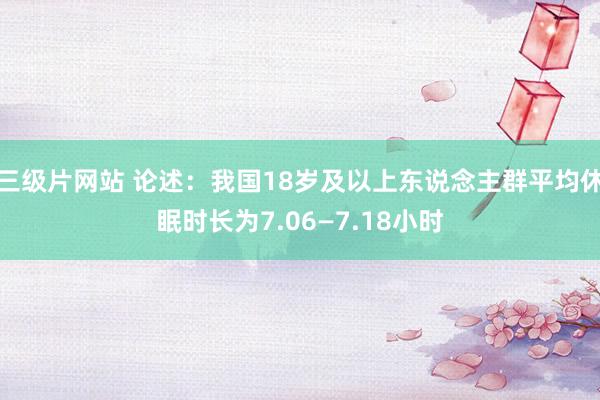 三级片网站 论述：我国18岁及以上东说念主群平均休眠时长为7.06—7.18小时