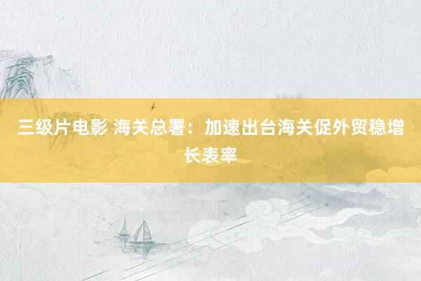 三级片电影 海关总署：加速出台海关促外贸稳增长表率