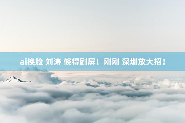 ai换脸 刘涛 倏得刷屏！刚刚 深圳放大招！