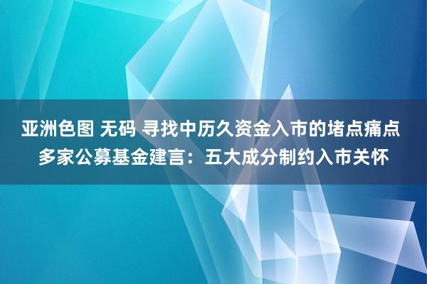 亚洲色图 无码 寻找中历久资金入市的堵点痛点 多家公募基金建言：五大成分制约入市关怀