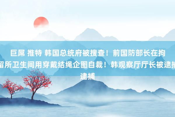 巨屌 推特 韩国总统府被搜查！前国防部长在拘留所卫生间用穿戴结绳企图自裁！韩观察厅厅长被逮捕