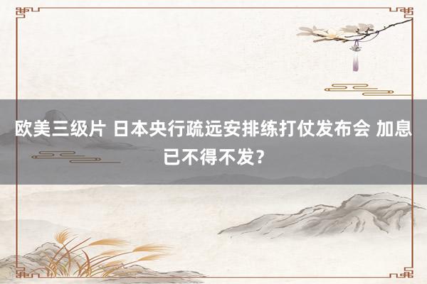欧美三级片 日本央行疏远安排练打仗发布会 加息已不得不发？