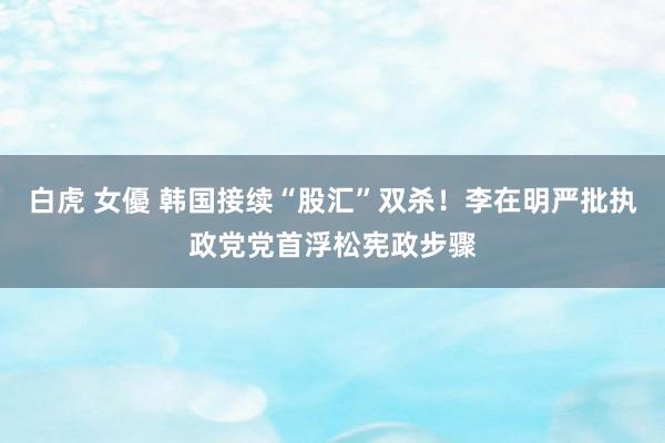 白虎 女優 韩国接续“股汇”双杀！李在明严批执政党党首浮松宪政步骤