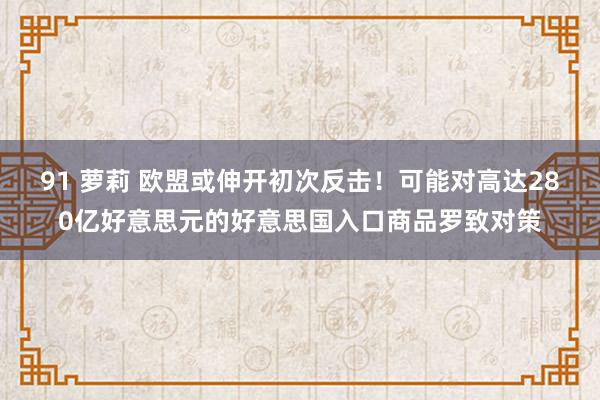 91 萝莉 欧盟或伸开初次反击！可能对高达280亿好意思元的好意思国入口商品罗致对策