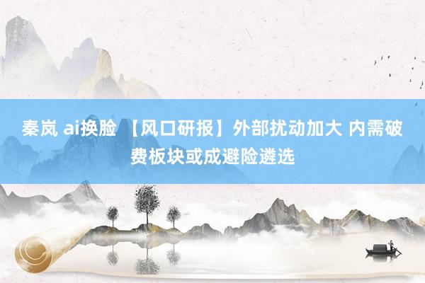 秦岚 ai换脸 【风口研报】外部扰动加大 内需破费板块或成避险遴选