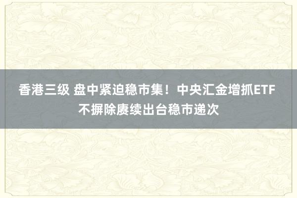 香港三级 盘中紧迫稳市集！中央汇金增抓ETF 不摒除赓续出台稳市递次