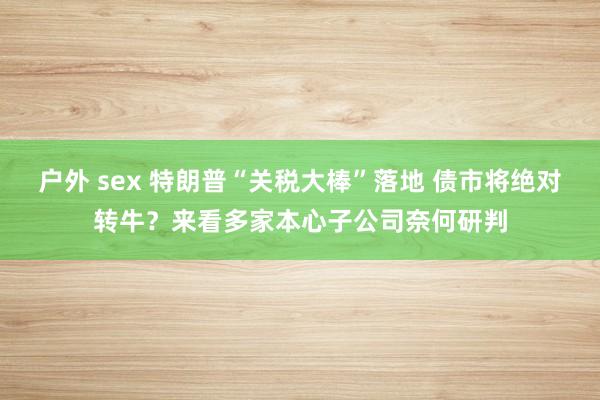 户外 sex 特朗普“关税大棒”落地 债市将绝对转牛？来看多家本心子公司奈何研判